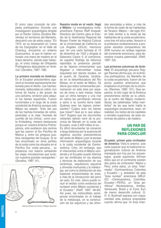 El único caso conocido de orto-                Nuestra moda en el vestir, llegó       das asociadas a éstos, a más de
             pedia prehispánica: Durante una                a Méjico: La investigadora norte-      la forma de vestir de las habitantes
             investigación arqueológica dirigida            americana Patricia Rieff Anawalt,      de Tarasco -Méjico— del siglo XVI,
             por el Doctor Carlos Zevallos Me-              Directora del Centro para el Estu-     en todo similar a la moda de las
             néndez en territorios del Manteño,             dio de la Vestimenta Regional del      habitantes de la costa ecuatoriana,
             descubrió uno de estos casos: “En              Museo Fowler de Historia Cultural      unos tres mil años antes, llevaron a
             1972, en su excavación en ‘Loma                de la Universidad de California en     la profesora norteamericana a pro-
             de los Cangrejitos’ en el Valle de             Los Ángeles (UCLA), menciona           poner estudios comparativos del
             Chanduy, encuentra un entierro                 que “en una carta fechada el 15        ADN humano en ambas regiones
             Guancavilca, al que le habían co-              de diciembre de 1525 y dirigida al     del continente americano, para de-
             locado una mano de madera en el                Soberano Carlos V, el comisiona-       mostrar nuestra paternidad. (Rieff,
             brazo derecho, siendo este hallaz-             do español Rodrigo de Albornoz         1997: 52).
             go, el único trabajo de Ortopedia              reportaba la presencia periódi-
             Prehispánica descubierto en Amé-               ca de ‘lejanos comerciantes’ que       Las primeras columnas de Amé-
             rica” (Zevallos, 1987: 186).                   llegaban a intercambiar ‘cosas         rica: El arqueólogo peruano Rog-
                                                            exquisitas’-por bienes locales, en     ger Ravines afirma que, en la Amé-
             La primera moneda en América:                  el puerto de Zacatula, localiza-       rica prehispánica, los Manteño de
             En el Ecuador precolombino apa-                do en la desembocadura del Río         la costa ecuatoriana, fueron de los
             reció la moneda expresamente ela-              Balsas, en el oeste de Méjico. Se      pocos pueblos americanos que
             borada para el efecto. Las hachas-             decía que estos comerciantes per-      emplearon el principio de la colum-
             moneda, elaboradas en cobre, con               manecían en esta área por espa-        na. (Ravines, 1982: 101). Que se-
             forma de hacha y del grosor de                 cio de cinco o seis meses, hasta       pamos, el otro lugar de la América
             una cartulina, sirvieron para adqui-           que un clima benigno y una mar         precolombina donde se la utilizó,
             rir los bienes requeridos. Fueron              en calma les permitieran retornar      es el centro del Méjico moderno.
             funcionales a lo largo de la costa             a salvo a su sureña tierra natal.      Quizá, las celebradas “sillas man-
             occidental de América aunque solo              Quiénes eran los lejanos comer-        teñas” de las que tanto habla la
             Méjico las adoptó. “Esto del uso               ciantes? Cuáles eran los bienes        arqueología ecuatoriana, sean, en
             de las hachas-monedas de cobre,                que traían? Qué es lo que adqui-       realidad, los restos de los capiteles
             parecidas a la vieja ‘moneda de                rían? Sugiero que los recurrentes      o remates superiores, de esas co-
             cuchillo de los chinos’, como ano-             visitantes debían venir de la pro-     lumnas de piedra y de madera.
             ta Krickeberg, merece destacarse               vincia de Manabí en la costa del
             porque en nuestra América Prehis-              Ecuador, unas 2,400 millas al sur...                  UN PAR DE
             pánica, sólo existieron dos centros            Es difícil documentar tal comercio
             que las usaron: el Sur Pacífico de             a larga distancia por la ausencia de
                                                                                                                REFLEXIONES
             México y, entre los antiguos pue-              registros escritos precolombinos                  PARA CONCLUIR
             blos navegantes del Guayas. Si se              del oeste de Méjico y por la escasa
             han encontrado en otros perfiles               información arqueológica tocante       Ecuador, primer polo civilizador
             de la costa como los situados en el            a la costa occidental de Centro-       de América: Visto lo anterior, solo
             Pacífico Sur, costa peruana,... su             américa. Creo, sin embargo, que        resta suponer que la tradicional re-
             presencia nos estaría señalando                el intercambio entre el Méjico occi-   gionalización cultural de América
             las viejas vinculaciones que tuvie-            dental y el Ecuador puede inferirse    manejada aún hoy por los arqueó-
             ron nuestros grandes navegantes.”              por las similitudes en los diseños     logos, queda suprimida. Afirman
             (Zevallos, 1987: 91).                          y técnicas de elaboración de sus       éstos que en el continente existen
                                                            cerámicas, arquitectura sepulcral      dos polos de civilización: Méjico y
                                                            y ofrendas mortuorias y la metalur-    Perú; entre éstos, un área “inter-
                                                            gia, así como la distribución de dos   media” –Centroamérica, Colombia
                                                            especies emparentadas de aves,         y Ecuador--; y, alrededor de esta
                                                            a más de la introducción del perro     “área nuclear” americana (MÉJI-
                                                            sin pelo. Es más, ahora puedo in-      CO –Centroamérica, Colombia,
                                                            cluir el vestido como evidencia del    Ecuador—PERÚ), un “área pe-
                                                            contacto entre Méjico occidental y     riférica” (Norteamérica, Antillas,
                                                            el Ecuador.” (Rieff, 1997: 48-49).     Venezuela, Brasil y el Cono Sur)
                                                            Así pues, las indiscutibles seme-      de menor desarrollo cultural. G.
                                                            janzas encontradas en el trabajo       H. S. Bushnell expresa con mayor
                                                            de la metalurgia, en la construc-      claridad esta postura enquistada
                                                            ción de los sepulcros y las ofren-     cuando afirma que “el Área Inter-
                  Hacha-moneda de Chono o Milagro-Quevedo
INMATERIAL




             98
 