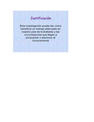 Justificación 
Esta investigación puede dar como 
beneficio un manejo adecuado en 
nuestro país de la diabetes y las 
circunstancias que llegan a 
acrecentar o disminuir el 
inconveniente 
 