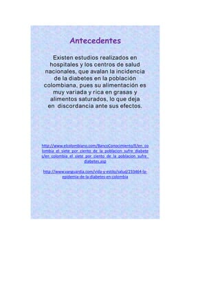 Antecedentes 
Existen estudios realizados en 
hospitales y los centros de salud 
nacionales, que avalan la incidencia 
de la diabetes en la población 
colombiana, pues su alimentación es 
muy var iada y r ica en grasas y 
alimentos saturados, lo que deja 
en discordancia ante sus efectos. 
http://www.elcolombiano.com/BancoConocimiento/E/en_co 
lombia_el_siete_por_ciento_de_la_poblacion_sufre_diabete 
s/en_colombia_el_siete_por_ciento_de_la_poblacion_sufre_ 
diabetes.asp 
http://www.vanguardia.com/vida-y-estilo/salud/233464-la-epidemia- 
de-la-diabetes-en-colombia 
 