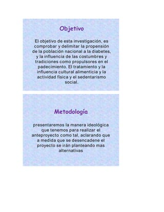 Objetivo 
El objetivo de esta investigación, es 
comprobar y delimitar la propensión 
de la población nacional a la diabetes, 
y la influencia de las costumbres y 
tradiciones como propulsores en el 
padecimiento. El tratamiento y la 
influencia cultural alimenticia y la 
actividad física y el sedentar ismo 
social. 
Metodología 
presentaremos la manera ideológica 
que tenemos para realizar el 
anteproyecto como tal, aclarando que 
a medida que se desencadene el 
proyecto se irán planteando mas 
alternativas 
 