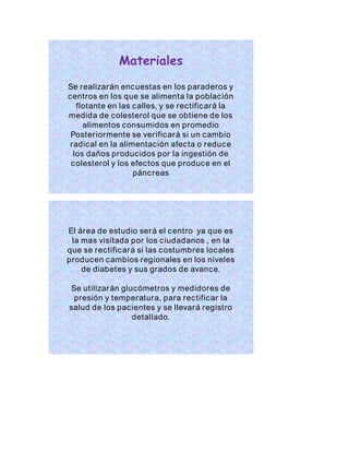 Materiales 
Se realizarán encuestas en los paraderos y 
centros en los que se alimenta la población 
flotante en las calles, y se rectificará la 
medida de colesterol que se obtiene de los 
alimentos consumidos en promedio 
Poster iormente se ver ificará si un cambio 
radical en la alimentación afecta o reduce 
los daños producidos por la ingestión de 
colesterol y los efectos que produce en el 
páncreas 
El área de estudio será el centro ya que es 
la mas visitada por los ciudadanos , en la 
que se rectificará si las costumbres locales 
producen cambios regionales en los niveles 
de diabetes y sus grados de avance. 
Se utilizarán glucómetros y medidores de 
presión y temperatura, para rectificar la 
salud de los pacientes y se llevará registro 
detallado. 
 