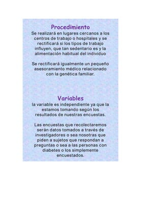 Procedimiento 
Se realizará en lugares cercanos a los 
centros de trabajo o hospitales y se 
rectificará si los tipos de trabajo 
influyen, que tan sedentar io es y la 
alimentación habitual del individuo 
Se rectificará igualmente un pequeño 
asesoramiento médico relacionado 
con la genética familiar. 
Variables 
la var iable es independiente ya que la 
estamos tomando según los 
resultados de nuestras encuestas. 
Las encuestas que recolectaremos 
serán datos tomados a través de 
investigadores o sea nosotras que 
piden a sujetos que respondan a 
preguntas o sea a las personas con 
diabetes o los simplemente 
encuestados. 
 