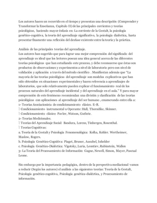 Los autores hacen un recorrido en el tiempo y presentan una descripción (Comprender y
Transformar la Enseñanza, Capítulo II) de las principales corrientes y teorías
psicológicas, haciendo mayor énfasis en: La corriente de la Gestalt, la psicología
genético-cognitiva, la teoría del aprendizaje significativo, la psicología dialéctica, hasta
presentar finamente una reflexión del desfase existente entre la teoría y la práctica.
Análisis de las principales teorías del aprendizaje.
Los autores han sugerido que para lograr una mejor comprensión del significado del
aprendizaje es ideal que los lectores posean una idea general acerca de las diferentes
teorías psicológicas que han estudiando este proceso, y debe reconocerse que éstas son
productos de observaciones y experimentos a nivel de laboratorio pero con nivel de
validación y aplicación a través del método científico . Manifiestan además que “La
mayoría de las teorías psicológicas del aprendizaje son modelos explicativos que han
sido obtenidos en situaciones experimentales y hacen referencia a aprendizajes de
laboratorios, que solo relativamente pueden explicar el funcionamiento real de los
procesos naturales del aprendizaje incidental y del aprendizaje en el aula.” Y para mayor
comprensión de este fenómeno recomiendan una división y clasificación de las teorías
psicológicas con aplicaciones al aprendizaje del ser humano , enumerando entre ella a:
1- Teorías Asociacionista de condicionamiento clásico. E-R.
 Condicionamiento instrumental u Operante: Hull, Thorndike, Skinner.
 Condicionamiento clásico: Pavlov, Watson, Guthrie.
2- Teorías Medicionales.
 Teorías del Aprendizaje Social: Bandura, Lorenz, Tinbergen, Rosenthal.
 Teorías Cognitivas:
a. Teoría de la Gestalt y Psicología Fenomenológica: Kofka, Kohler. Wertheimer,
Maslow, Rogers.
b. Psicología Genético-Cognitiva: Piaget, Bruner, Ausubel, Inhelder
c. Psicología Genético-Dialéctica: Vigotsky, Luria, Leontiev, Rubinstein, Wallon
3- La Teoría del Procesamiento de Información: Gagne, Newell, Simon, Mayer, Pascual
Leone.
Sin embargo por la importancia pedagógica, dentro de la perspectiva mediacional vamos
a reducir (Según los autores) el análisis a las siguientes teorías: Teoría de la Gestalt,
Psicología genético-cognitiva, Psicología genética-dialéctica, y Procesamiento de
información.
 