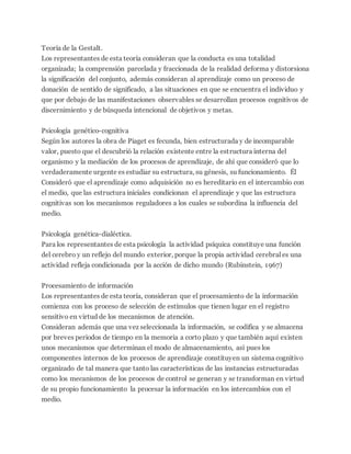 Teoría de la Gestalt.
Los representantes de esta teoría consideran que la conducta es una totalidad
organizada; la comprensión parcelada y fraccionada de la realidad deforma y distorsiona
la significación del conjunto, además consideran al aprendizaje como un proceso de
donación de sentido de significado, a las situaciones en que se encuentra el individuo y
que por debajo de las manifestaciones observables se desarrollan procesos cognitivos de
discernimiento y de búsqueda intencional de objetivos y metas.
Psicología genético-cognitiva
Según los autores la obra de Piaget es fecunda, bien estructurada y de incomparable
valor, puesto que el descubrió la relación existente entre la estructura interna del
organismo y la mediación de los procesos de aprendizaje, de ahí que consideró que lo
verdaderamente urgente es estudiar su estructura, su génesis, su funcionamiento. Él
Consideró que el aprendizaje como adquisición no es hereditario en el intercambio con
el medio, que las estructura iniciales condicionan el aprendizaje y que las estructura
cognitivas son los mecanismos reguladores a los cuales se subordina la influencia del
medio.
Psicología genética-dialéctica.
Para los representantes de esta psicología la actividad psíquica constituye una función
del cerebro y un reflejo del mundo exterior, porque la propia actividad cerebral es una
actividad refleja condicionada por la acción de dicho mundo (Rubinstein, 1967)
Procesamiento de información
Los representantes de esta teoría, consideran que el procesamiento de la información
comienza con los proceso de selección de estímulos que tienen lugar en el registro
sensitivo en virtud de los mecanismos de atención.
Consideran además que una vez seleccionada la información, se codifica y se almacena
por breves periodos de tiempo en la memoria a corto plazo y que también aquí existen
unos mecanismos que determinan el modo de almacenamiento, así pues los
componentes internos de los procesos de aprendizaje constituyen un sistema cognitivo
organizado de tal manera que tanto las características de las instancias estructuradas
como los mecanismos de los procesos de control se generan y se transforman en virtud
de su propio funcionamiento la procesar la información en los intercambios con el
medio.
 