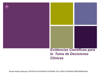 +




                                              Evidencias Científicas para
                                              la Toma de Decisiones
                                              Clínicas


Ricardo Hidalgo Ottolenghi, CENTRO ECUATORIANO COCHRANE, DE LA RED COCHRANE IBEROAMERICANA
 