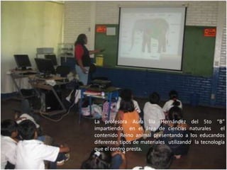 La profesora Aura lila Hernández del 5to “B” impartiendo  en el área de ciencias naturales   el contenido Reino animal presentando a los educandos diferentes tipos de materiales  utilizando  la tecnología  que el centro presta. 