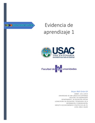 Evidencia de
aprendizaje 1
Bryan Abilí Girón Gil
CARNET: 2011-22914
UNIVERSIDAD DE SAN CARLOS DE GUATEMALA
FACULTAD DE HUMANIDADES
DEPARTAMENTO DE EDUCACIÓN VIRTUAL
LICENCIATURA EN EDUCACIÓN Y TECNOLOGÍA DE LA
INFORMACIÓN Y COMUNICACIÓN.
IMPACTO SOCIOECONÓMICO Y POLÍTICO DE LAS TIC
LICDA. KARLA VALDEZ
 