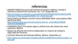 referencias
• UNADM (2020) Estructura del Sistema de Salud en México. Unidad 3.
Sistemas y Salud.Primer Semestre. Pp. 1-22. Disponible en:
• https://campus.unadmexico.mx/contenidos/DCSBA/BLOQUE2/NA/01/NSS
A/unidad_03/descargables/NSSA_U3_Contenido.pdf
• Salud pública de México versión imresa ISSN 0036-3634. salud pública Méx
vol.53 ene,2011
http://www.scielo.org.mx/scielo.php?script=sci_arttext&pid=S0036-
36342011000800017
• CONAMED (2017) Principales logros y deficiencias del sistema de salud
mexicano. Boletín.
• Órgano de difusión del Centro Colaborador en materia de Calidad y
Seguridad del Paciente.
• Comisión Nacional de Arbitraje Médico. México. Disponible en:
• http://www.conamed.gob.mx/gobmx/boletin/pdf/boletin15/principales_lo
gros.pdf
 