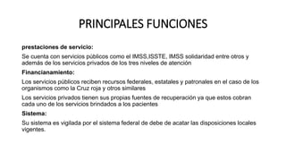 PRINCIPALES FUNCIONES
prestaciones de servicio:
Se cuenta con servicios públicos como el IMSS,ISSTE, IMSS solidaridad entre otros y
además de los servicios privados de los tres niveles de atención
Financianamiento:
Los servicios públicos reciben recursos federales, estatales y patronales en el caso de los
organismos como la Cruz roja y otros similares
Los servicios privados tienen sus propias fuentes de recuperación ya que estos cobran
cada uno de los servicios brindados a los pacientes
Sistema:
Su sistema es vigilada por el sistema federal de debe de acatar las disposiciones locales
vigentes.
 