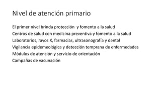 Nivel de atención primario
El primer nivel brinda protección y fomento a la salud
Centros de salud con medicina preventiva y fomento a la salud
Laboratorios, rayos X, farmacias, ultrasonografía y dental
Vigilancia epidemeológica y detección temprana de enfermedades
Módulos de atención y servicio de orientación
Campañas de vacunación
 