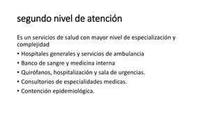 segundo nivel de atención
Es un servicios de salud con mayor nivel de especialización y
complejidad
• Hospitales generales y servicios de ambulancia
• Banco de sangre y medicina interna
• Quirófanos, hospitalización y sala de urgencias.
• Consultorios de especialidades medicas.
• Contención epidemiológica.
 