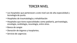 TERCER NIVEL
• Los hospitales que pertenecen a este nivel son de alta especialidad y
tecnología de punta.
• Hospitales de traumatología y rehabilitación
• Hospitales que tiene especialidades como pediatría, perinatología,
oncología, cardiología, neurología, entre otras.
• Banco de sangre
• Donación de órganos y trasplantes.
• Servicio de urgencias
 
