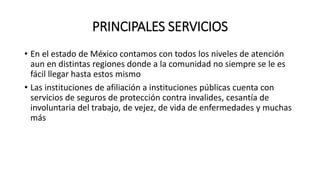 PRINCIPALES SERVICIOS
• En el estado de México contamos con todos los niveles de atención
aun en distintas regiones donde a la comunidad no siempre se le es
fácil llegar hasta estos mismo
• Las instituciones de afiliación a instituciones públicas cuenta con
servicios de seguros de protección contra invalides, cesantía de
involuntaria del trabajo, de vejez, de vida de enfermedades y muchas
más
 