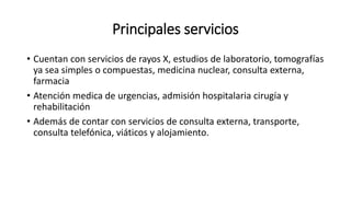 Principales servicios
• Cuentan con servicios de rayos X, estudios de laboratorio, tomografías
ya sea simples o compuestas, medicina nuclear, consulta externa,
farmacia
• Atención medica de urgencias, admisión hospitalaria cirugía y
rehabilitación
• Además de contar con servicios de consulta externa, transporte,
consulta telefónica, viáticos y alojamiento.
 