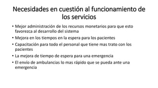 Necesidades en cuestión al funcionamiento de
los servicios
• Mejor administración de los recursos monetarios para que esto
favorezca al desarrollo del sistema
• Mejora en los tiempos en la espera para los pacientes
• Capacitación para todo el personal que tiene mas trato con los
pacientes
• La mejora de tiempo de espera para una emergencia
• El envío de ambulancias lo mas rápido que se pueda ante una
emergencia
 