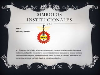 SIMBOLOS
INSTITUCIONALES
SENA:
Escudo y bandera
 El escudo del SENA y la bandera, diseñados a comienzos de la creación de nuestra
institución, reflejan los tres sectores económicos dentro de los cuales se ubica el accionar
de la institución: el piñón, representativo del sector industria; el caduceo, asociado al de
comercio y servicios; y el café, ligado al primario y extractivo.
 
