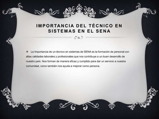 IMPOR TA N C IA D EL TÉC N IC O EN
SISTEMAS EN EL SENA
 La Importancia de un técnico en sistemas de SENA es la formación de personal con
altas calidades laborales y profesionales que nos contribuye a un buen desarrollo de
nuestro país. Nos forman de manera eficaz y cumplido para dar un servicio a nuestra
comunidad, como también nos ayuda a mejorar como persona.
 