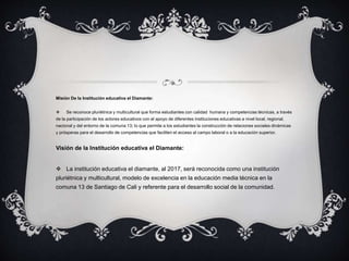 Misión De la Institución educativa el Diamante:
 Se reconoce pluriétnica y multicultural que forma estudiantes con calidad humana y competencias técnicas, a través
de la participación de los actores educativos con el apoyo de diferentes instituciones educativas a nivel local, regional,
nacional y del entorno de la comuna 13; lo que permite a los estudiantes la construcción de relaciones sociales dinámicas
y prósperas para el desarrollo de competencias que faciliten el acceso al campo laboral o a la educación superior.
Visión de la Institución educativa el Diamante:
 La institución educativa el diamante, al 2017, será reconocida como una institución
pluriétnica y multicultural, modelo de excelencia en la educación media técnica en la
comuna 13 de Santiago de Cali y referente para el desarrollo social de la comunidad.
 