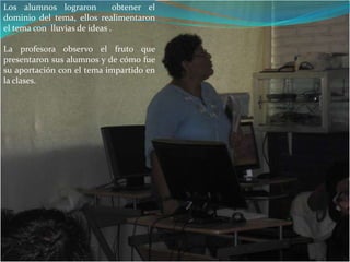 Los alumnos lograron obtener el dominio del tema, ellos realimentaron el tema con lluvias de ideas .La profesora observo el fruto que presentaron sus alumnos y de cómo fue su aportación con el tema impartido en la clases.