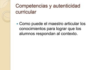 Competencias y autenticidad
curricular

   Como puede el maestro articular los
    conocimientos para lograr que los
    alumnos respondan al contexto.
 