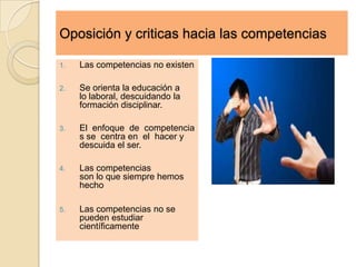 Oposición y criticas hacia las competencias

1.   Las competencias no existen

2.   Se orienta la educación a
     lo laboral, descuidando la
     formación disciplinar.

3.   El enfoque de competencia
     s se centra en el hacer y
     descuida el ser.

4.   Las competencias
     son lo que siempre hemos
     hecho

5.   Las competencias no se
     pueden estudiar
     científicamente
 