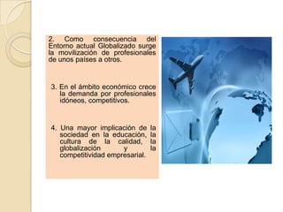 2. Como consecuencia del
Entorno actual Globalizado surge
la movilización de profesionales
de unos países a otros.


3. En el ámbito económico crece
   la demanda por profesionales
   idóneos, competitivos.


4. Una mayor implicación de      la
   sociedad en la educación,     la
   cultura de la calidad,        la
   globalización      y          la
   competitividad empresarial.
 