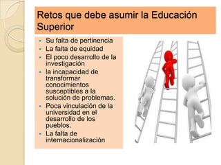 Retos que debe asumir la Educación
Superior
   Su falta de pertinencia
   La falta de equidad
   El poco desarrollo de la
    investigación
   la incapacidad de
    transformar
    conocimientos
    susceptibles a la
    solución de problemas.
   Poca vinculación de la
    universidad en el
    desarrollo de los
    pueblos.
   La falta de
    internacionalización
 