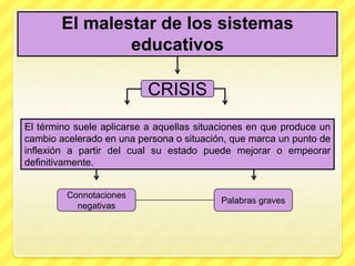 El malestar de los sistemas
                educativos

                           CRISIS
El término suele aplicarse a aquellas situaciones en que produce un
cambio acelerado en una persona o situación, que marca un punto de
inflexión a partir del cual su estado puede mejorar o empeorar
definitivamente.


         Connotaciones
                                           Palabras graves
           negativas
 