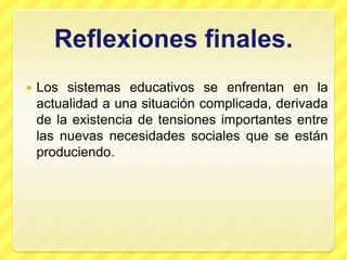 Reflexiones finales.
   Los sistemas educativos se enfrentan en la
    actualidad a una situación complicada, derivada
    de la existencia de tensiones importantes entre
    las nuevas necesidades sociales que se están
    produciendo.
 
