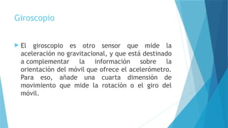 Giroscopio
 El giroscopio es otro sensor que mide la
aceleración no gravitacional, y que está destinado
a complementar la información sobre la
orientación del móvil que ofrece el acelerómetro.
Para eso, añade una cuarta dimensión de
movimiento que mide la rotación o el giro del
móvil.
 