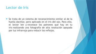 Lector de Iris
 Se trata de un sistema de reconocimiento similar al de la
huella dactilar, pero aplicado en el iris del ojo. Para ello,
el lector lee y reconoce los patrones que hay en tu
iris realizando una fotografía de alta resolución apoyada
por luz infrarroja para reducir los reflejos.
 