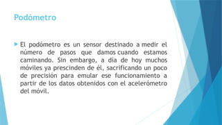 Podómetro
 El podómetro es un sensor destinado a medir el
número de pasos que damos cuando estamos
caminando. Sin embargo, a día de hoy muchos
móviles ya prescinden de él, sacrificando un poco
de precisión para emular ese funcionamiento a
partir de los datos obtenidos con el acelerómetro
del móvil.
 