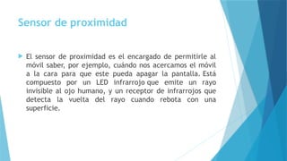 Sensor de proximidad
 El sensor de proximidad es el encargado de permitirle al
móvil saber, por ejemplo, cuándo nos acercamos el móvil
a la cara para que este pueda apagar la pantalla. Está
compuesto por un LED infrarrojo que emite un rayo
invisible al ojo humano, y un receptor de infrarrojos que
detecta la vuelta del rayo cuando rebota con una
superficie.
 