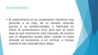 Acelerómetro
 El acelerómetro es un componente mecánico muy
parecido a un chip, de un tamaño reducido
gracias a su nanotecnología, y fabricado en
silicio. El acelerómetro sirve para que el móvil
sepa en qué orientación está colocado, de manera
que el dispositivo pueda saber cuándo lo estás
mirando en horizontal, o en vertical, e incluso
cuándo lo has colocado boca abajo.
 
