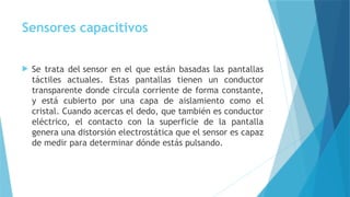 Sensores capacitivos
 Se trata del sensor en el que están basadas las pantallas
táctiles actuales. Estas pantallas tienen un conductor
transparente donde circula corriente de forma constante,
y está cubierto por una capa de aislamiento como el
cristal. Cuando acercas el dedo, que también es conductor
eléctrico, el contacto con la superficie de la pantalla
genera una distorsión electrostática que el sensor es capaz
de medir para determinar dónde estás pulsando.
 
