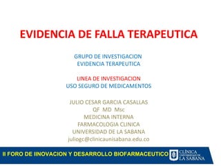 EVIDENCIA DE FALLA TERAPEUTICA
                     GRUPO DE INVESTIGACION
                      EVIDENCIA TERAPEUTICA

                      LINEA DE INVESTIGACION
                   USO SEGURO DE MEDICAMENTOS

                    JULIO CESAR GARCIA CASALLAS
                            QF MD Msc
                          MEDICINA INTERNA
                        FARMACOLOGIA CLINICA
                     UNIVERSIDAD DE LA SABANA
                   juliogc@clinicaunisabana.edu.co

II FORO DE IINOVACION Y DESARROLLO BIOFARMACEUTICO
 