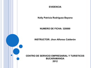 EVIDENCIA



        Kelly Patricia Rodríguez Bayona



          NUMERO DE FICHA: 320890



      INSTRUCTOR: Jhon Alfonso Calderón




CENTRO DE SERVICIO EMPRESARIAL Y TURISTICOS
              BUCARAMANGA
                    2012
 