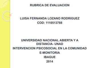 RUBRICA DE EVALUACION
LUISA FERNANDA LOZANO RODRIGUEZ
COD: 1110513788
UNIVERSIDAD NACIONAL ABIERTA Y A
DISTANCIA- UNAD
INTERVENCION PSICOSOCIAL EN LA COMUNIDAD
E-MONITORIA
IBAGUE
2014
 