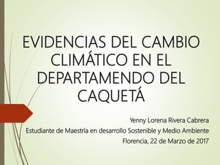 EVIDENCIAS DEL CAMBIO
CLIMÁTICO EN EL
DEPARTAMENDO DEL
CAQUETÁ
Yenny Lorena Rivera Cabrera
Estudiante de Maestría en desarrollo Sostenible y Medio Ambiente
Florencia, 22 de Marzo de 2017
 