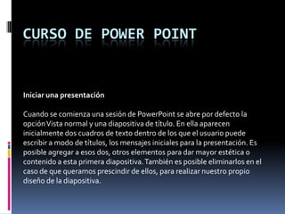 Curso de power point Iniciar una presentación   Cuando se comienza una sesión de PowerPoint se abre por defecto la opción Vista normal y una diapositiva de título. En ella aparecen inicialmente dos cuadros de texto dentro de los que el usuario puede escribir a modo de títulos, los mensajes iniciales para la presentación. Es posible agregar a esos dos, otros elementos para dar mayor estética o contenido a esta primera diapositiva. También es posible eliminarlos en el caso de que queramos prescindir de ellos, para realizar nuestro propio diseño de la diapositiva. 