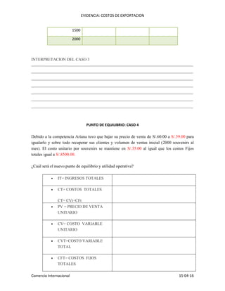 EVIDENCIA: COSTOS DE EXPORTACION
Comercio Internacional 15-04-16
1500
2000
INTERPRETACION DEL CASO 3
________________________________________________________________________________
________________________________________________________________________________
________________________________________________________________________________
________________________________________________________________________________
________________________________________________________________________________
________________________________________________________________________________
________________________________________________________________________________
PUNTO DE EQUILIBRIO: CASO 4
Debido a la competencia Ariana tuvo que bajar su precio de venta de S/.60.00 a S/.39.00 para
igualarlo y sobre todo recuperar sus clientes y volumen de ventas inicial (2000 souvenirs al
mes). El costo unitario por souvenirs se mantiene en S/.35.00 al igual que los costos Fijos
totales igual a S/.8500.00.
¿Cuál será el nuevo punto de equilibrio y utilidad operativa?
 IT= INGRESOS TOTALES
 CT= COSTOS TOTALES
CT= CVt+CFt
 PV = PRECIO DE VENTA
UNITARIO
 CV= COSTO VARIABLE
UNITARIO
 CVT=COSTO VARIABLE
TOTAL
 CFT= COSTOS FIJOS
TOTALES
 