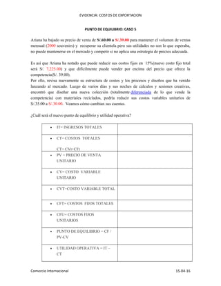 EVIDENCIA: COSTOS DE EXPORTACION
Comercio Internacional 15-04-16
PUNTO DE EQUILIBRIO: CASO 5
Ariana ha bajado su precio de venta de S/.60.00 a S/.39.00 para mantener el volumen de ventas
mensual (2000 souvenirs) y recuperar su clientela pero sus utilidades no son lo que esperaba,
no puede mantenerse en el mercado y competir si no aplica una estrategia de precios adecuada.
Es así que Ariana ha notado que puede reducir sus costos fijos en 15%(nuevo costo fijo total
será S/. 7,225.00) y que difícilmente puede vender por encima del precio que ofrece la
competencia(S/. 39.00).
Por ello, revisa nuevamente su estructura de costos y los procesos y diseños que ha venido
lanzando al mercado. Luego de varios días y sus noches de cálculos y sesiones creativas,
encontró que diseñar una nueva colección (totalmente diferenciada de lo que vende la
competencia) con materiales reciclados, podría reducir sus costos variables unitarios de
S/.35.00 a S/.30.00. Veamos cómo cambian sus cuentas.
¿Cuál será el nuevo punto de equilibrio y utilidad operativa?
 IT= INGRESOS TOTALES
 CT= COSTOS TOTALES
CT= CVt+CFt
 PV = PRECIO DE VENTA
UNITARIO
 CV= COSTO VARIABLE
UNITARIO
 CVT=COSTO VARIABLE TOTAL
 CFT= COSTOS FIJOS TOTALES
 CFU= COSTOS FIJOS
UNITARIOS
 PUNTO DE EQUILIBRIO = CF /
PV-CV
 UTILIDAD OPERATIVA = IT –
CT
 