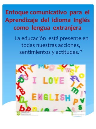 Enfoque comunicativo para el
Aprendizaje del idioma Inglés
como lengua extranjera
La educación está presente en
todas nuestras acciones,
sentimientos y actitudes.”
 