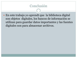 Conclusión 
 En este trabajo yo aprendí que la biblioteca digital 
son objetos digitales, los bancos de información se 
utilizan para guardar datos importantes y las fuentes 
digitales son para almacenar archivos. 
 