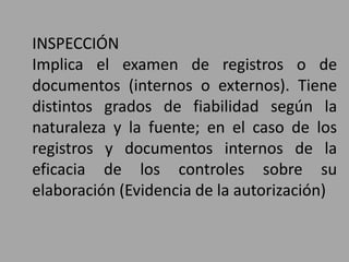 INSPECCIÓN
Implica el examen de registros o de
documentos (internos o externos). Tiene
distintos grados de fiabilidad según la
naturaleza y la fuente; en el caso de los
registros y documentos internos de la
eficacia de los controles sobre su
elaboración (Evidencia de la autorización)
 