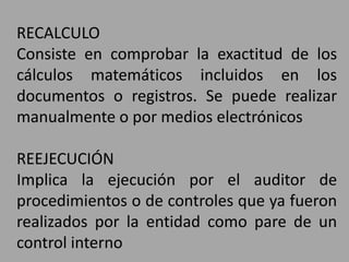 RECALCULO
Consiste en comprobar la exactitud de los
cálculos matemáticos incluidos en los
documentos o registros. Se puede realizar
manualmente o por medios electrónicos
REEJECUCIÓN
Implica la ejecución por el auditor de
procedimientos o de controles que ya fueron
realizados por la entidad como pare de un
control interno
 