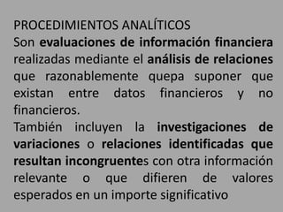 PROCEDIMIENTOS ANALÍTICOS
Son evaluaciones de información financiera
realizadas mediante el análisis de relaciones
que razonablemente quepa suponer que
existan entre datos financieros y no
financieros.
También incluyen la investigaciones de
variaciones o relaciones identificadas que
resultan incongruentes con otra información
relevante o que difieren de valores
esperados en un importe significativo
 