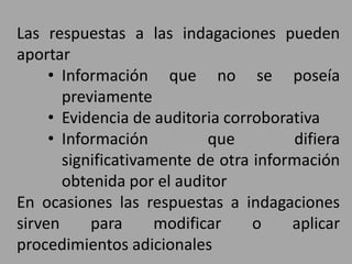 Las respuestas a las indagaciones pueden
aportar
• Información que no se poseía
previamente
• Evidencia de auditoria corroborativa
• Información que difiera
significativamente de otra información
obtenida por el auditor
En ocasiones las respuestas a indagaciones
sirven para modificar o aplicar
procedimientos adicionales
 