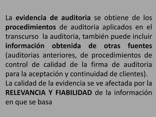 La evidencia de auditoria se obtiene de los
procedimientos de auditoria aplicados en el
transcurso la auditoria, también puede incluir
información obtenida de otras fuentes
(auditorias anteriores, de procedimientos de
control de calidad de la firma de auditoria
para la aceptación y continuidad de clientes).
La calidad de la evidencia se ve afectada por la
RELEVANCIA Y FIABILIDAD de la información
en que se basa
 