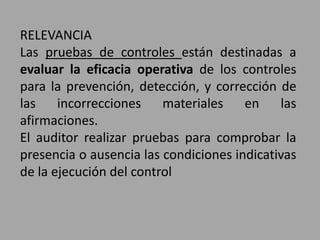RELEVANCIA
Las pruebas de controles están destinadas a
evaluar la eficacia operativa de los controles
para la prevención, detección, y corrección de
las incorrecciones materiales en las
afirmaciones.
El auditor realizar pruebas para comprobar la
presencia o ausencia las condiciones indicativas
de la ejecución del control
 